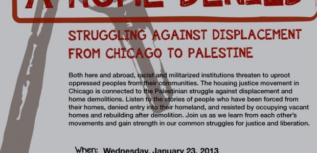 A Home Denied: Struggling Against Displacement from Chicago to Palestine Wednesday, January 23, 2013 6:30pm Grace Place, 637 S. Dearborn St, Chicago Facebook Page: s://www.facebook.com/events/117250461779075/ Chicago Movement for Palestinian Rights […]